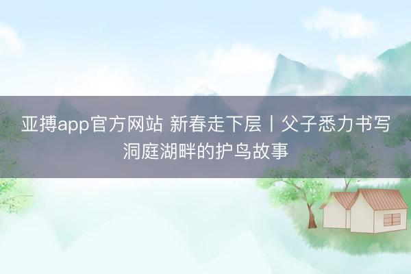 亚搏app官方网站 新春走下层丨父子悉力书写洞庭湖畔的护鸟故事