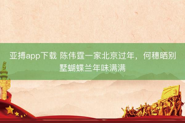 亚搏app下载 陈伟霆一家北京过年，何穗晒别墅蝴蝶兰年味满满