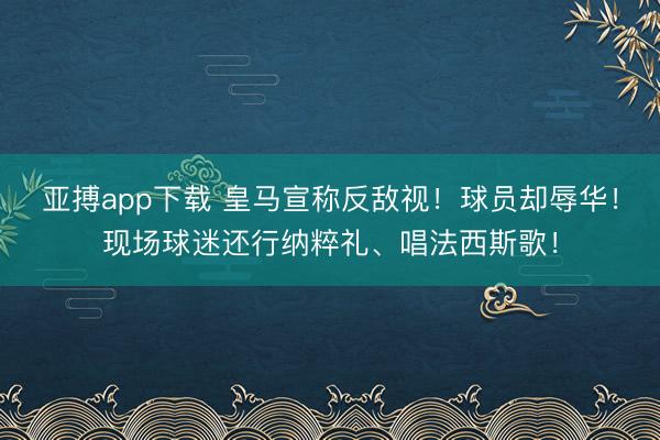 亚搏app下载 皇马宣称反敌视！球员却辱华！现场球迷还行纳粹礼、唱法西斯歌！